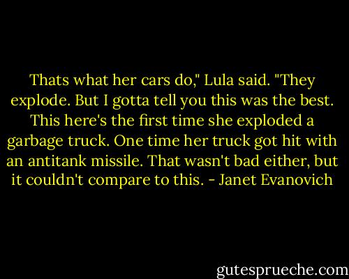 Thats what her cars do," Lula said. "They explode. But I gotta tell you this was the best. This here's the first time she exploded a garbage truck. One time her truck got hit with an antitank missile. That wasn't bad either, but it couldn't compare to this. - Janet Evanovich