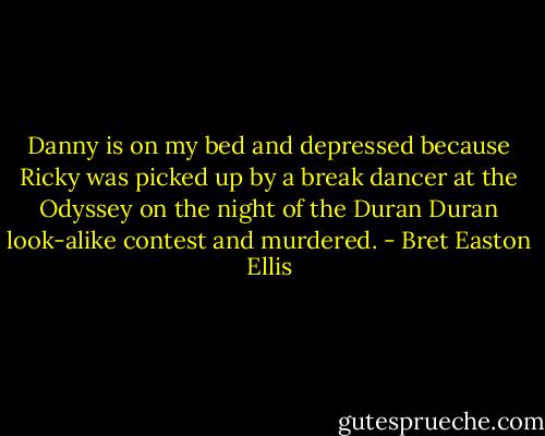 Danny is on my bed and depressed because Ricky was picked up by a break dancer at the Odyssey on the night of the Duran Duran look-alike contest and murdered. - Bret Easton Ellis