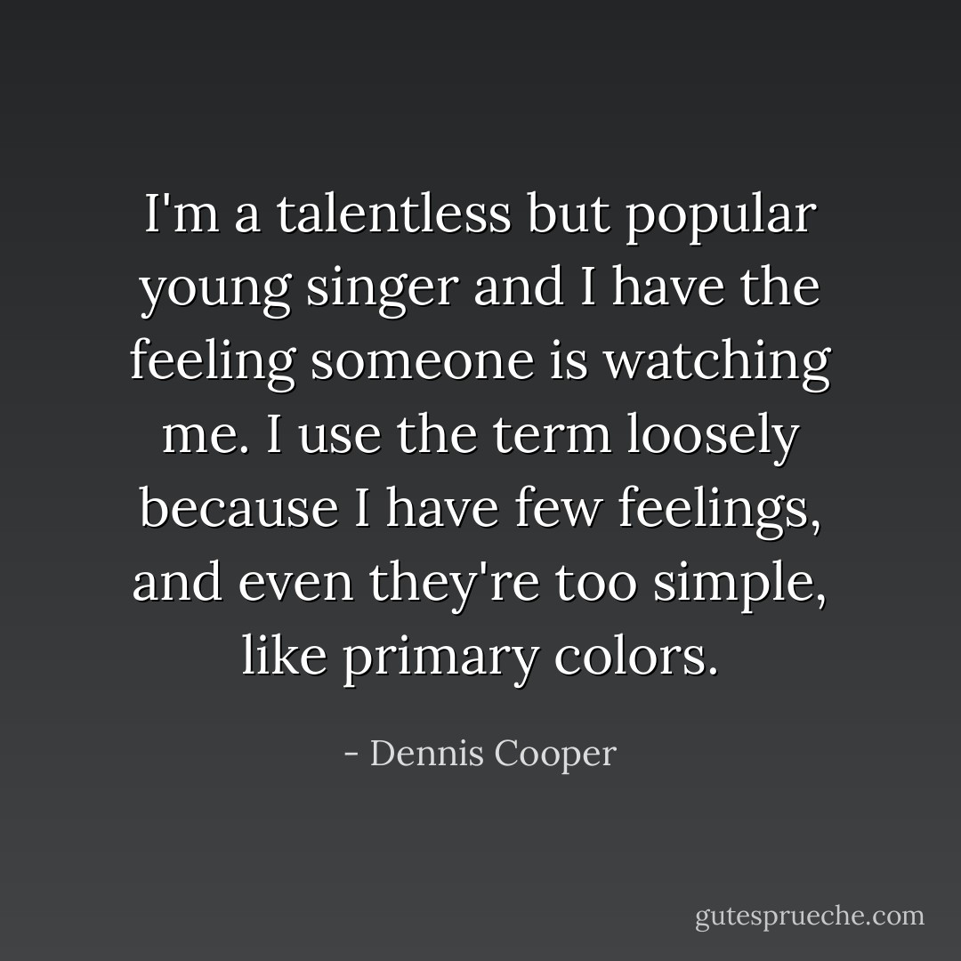I'm a talentless but popular young singer and I have the feeling someone is watching me. I use the term loosely because I have few feelings, and even they're too simple, like primary colors. - Dennis Cooper