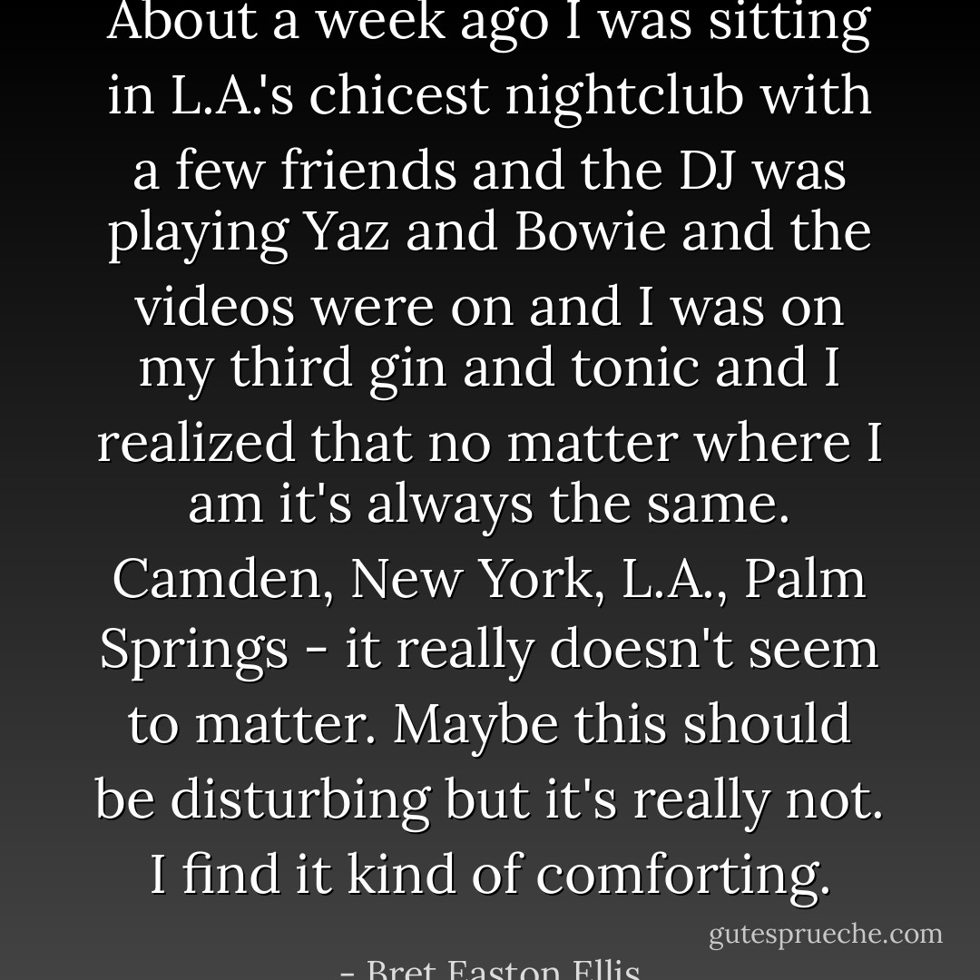 About a week ago I was sitting in L.A.'s chicest nightclub with a few friends and the DJ was playing Yaz and Bowie and the videos were on and I was on my third gin and tonic and I realized that no matter where I am it's always the same. Camden, New York, L.A., Palm Springs - it really doesn't seem to matter. Maybe this should be disturbing but it's really not. I find it kind of comforting. - Bret Easton Ellis