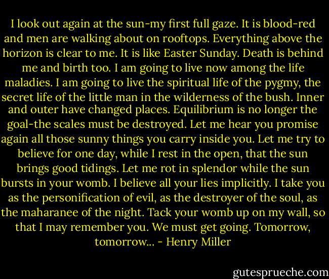I look out again at the sun-my first full gaze. It is blood-red and men are walking about on rooftops. Everything above the horizon is clear to me. It is like Easter Sunday. Death is behind me and birth too. I am going to live now among the life maladies. I am going to live the spiritual life of the pygmy, the secret life of the little man in the wilderness of the bush. Inner and outer have changed places. Equilibrium is no longer the goal-the scales must be destroyed. Let me hear you promise again all those sunny things you carry inside you. Let me try to believe for one day, while I rest in the open, that the sun brings good tidings. Let me rot in splendor while the sun bursts in your womb. I believe all your lies implicitly. I take you as the personification of evil, as the destroyer of the soul, as the maharanee of the night. Tack your womb up on my wall, so that I may remember you. We must get going. Tomorrow, tomorrow... - Henry Miller