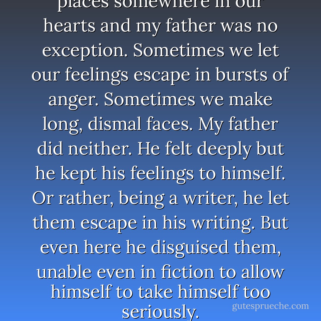 Most of us have small, sad places somewhere in our hearts and my father was no exception. Sometimes we let our feelings escape in bursts of anger. Sometimes we make long, dismal faces. My father did neither. He felt deeply but he kept his feelings to himself. Or rather, being a writer, he let them escape in his writing. But even here he disguised them, unable even in fiction to allow himself to take himself too seriously. - Christopher Milne