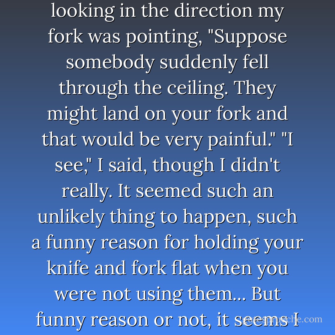 But if my father could stand up to schoolmasters and if he inherited some of his own father's gifts as a teacher, he himself could never have become one. He could teach and loved teaching. He could radiate enthusiasm, but he could never impose discipline. He could never have taught a dull subject to a dull boy, never have said: "Do this because I say so." Enthusiasm spread knowledge sideways, among equals. Discipline forced it downwards from above. My father's relationships were always between equals, however old or young, distinguished or undistinguished the other person. Once, when I was quite little, he came up to the nursery while I was having my lunch. And while he was talking I paused between mouthfuls, resting my hands on the table, knife and fork pointing upwards. "You oughtn't really to sit like that," he said, gently. "Why not?" I asked, surprised. "Well..." He hunted around for a reason he could give. Because it's considered bad manners? Because you mustn't? Because... "Well," he said, looking in the direction my fork was pointing, "Suppose somebody suddenly fell through the ceiling. They might land on your fork and that would be very painful." "I see," I said, though I didn't really. It seemed such an unlikely thing to happen, such a funny reason for holding your knife and fork flat when you were not using them... But funny reason or not, it seems I have remembered it. In the same sort of way I learned about the nesting habits of starlings. I had been given a bird book for Easter (Easter 1934: I still have the book) and with its help I had made my first discovery. "There's a blackbird's nest in the hole under the tiles just outside the drawing-room window," I announced proudly. "I've just seen the blackbird fly in." "I think it's probably really a starling," said my father. "No, it's a blackbird," I said firmly, hating to be wrong, hating being corrected. "Well," said my father, realizing how I felt but at the same time unable to allow an inaccuracy to get away with it, "Perhaps it's a blackbird visiting a starling." A blackbird visiting a starling. Someone falling through the ceiling. He could never bear to be dogmatic, never bring himself to say (in effect): This is so because I say it is, and I am older than you and must know better. How much easier, how much nicer to escape into the world of fantasy in which he felt himself so happily at home. - Christopher Milne