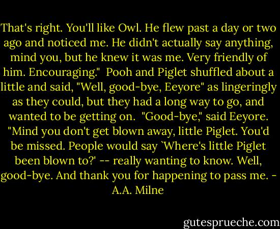 That's right. You'll like Owl. He flew past a day or two ago and noticed me. He didn't actually say anything, mind you, but he knew it was me. Very friendly of him. Encouraging."<br /><br />Pooh and Piglet shuffled about a little and said, "Well, good-bye, Eeyore" as lingeringly as they could, but they had a long way to go, and wanted to be getting on.<br /><br />"Good-bye," said Eeyore. "Mind you don't get blown away, little Piglet. You'd be missed. People would say `Where's little Piglet been blown to?' -- really wanting to know. Well, good-bye. And thank you for happening to pass me. - A.A. Milne
