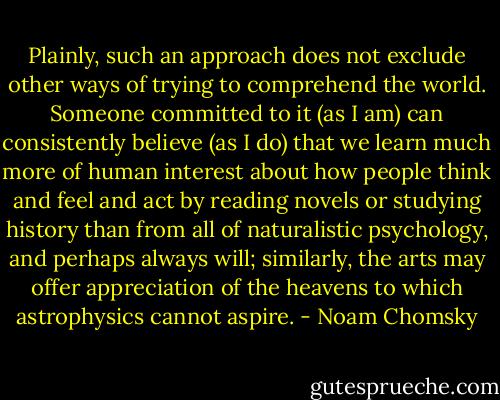 Plainly, such an approach does not exclude other ways of trying to comprehend the world. Someone committed to it (as I am) can consistently believe (as I do) that we learn much more of human interest about how people think and feel and act by reading novels or studying history than from all of naturalistic psychology, and perhaps always will; similarly, the arts may offer appreciation of the heavens to which astrophysics cannot aspire. - Noam Chomsky