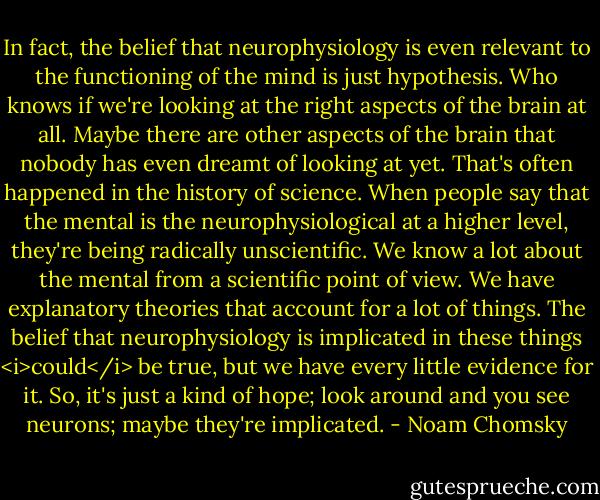 In fact, the belief that neurophysiology is even relevant to the functioning of the mind is just hypothesis. Who knows if we're looking at the right aspects of the brain at all. Maybe there are other aspects of the brain that nobody has even dreamt of looking at yet. That's often happened in the history of science. When people say that the mental is the neurophysiological at a higher level, they're being radically unscientific. We know a lot about the mental from a scientific point of view. We have explanatory theories that account for a lot of things. The belief that neurophysiology is implicated in these things <i>could</i> be true, but we have every little evidence for it. So, it's just a kind of hope; look around and you see neurons; maybe they're implicated. - Noam Chomsky