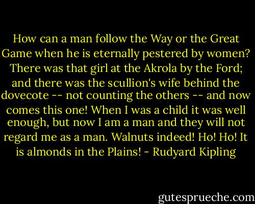 How can a man follow the Way or the Great Game when he is eternally pestered by women? There was that girl at the Akrola by the Ford; and there was the scullion's wife behind the dovecote -- not counting the others -- and now comes this one! When I was a child it was well enough, but now I am a man and they will not regard me as a man. Walnuts indeed! Ho! Ho! It is almonds in the Plains! - Rudyard Kipling