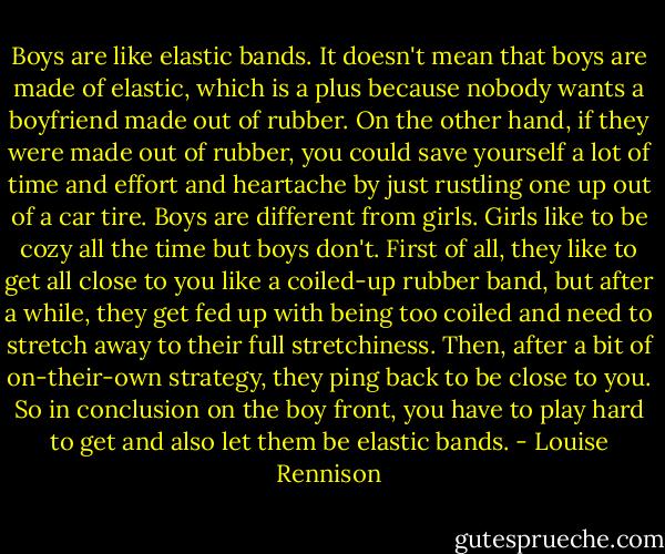 Boys are like elastic bands. It doesn't mean that boys are made of elastic, which is a plus because nobody wants a boyfriend made out of rubber. On the other hand, if they were made out of rubber, you could save yourself a lot of time and effort and heartache by just rustling one up out of a car tire. Boys are different from girls. Girls like to be cozy all the time but boys don't. First of all, they like to get all close to you like a coiled-up rubber band, but after a while, they get fed up with being too coiled and need to stretch away to their full stretchiness. Then, after a bit of on-their-own strategy, they ping back to be close to you. So in conclusion on the boy front, you have to play hard to get and also let them be elastic bands. - Louise Rennison