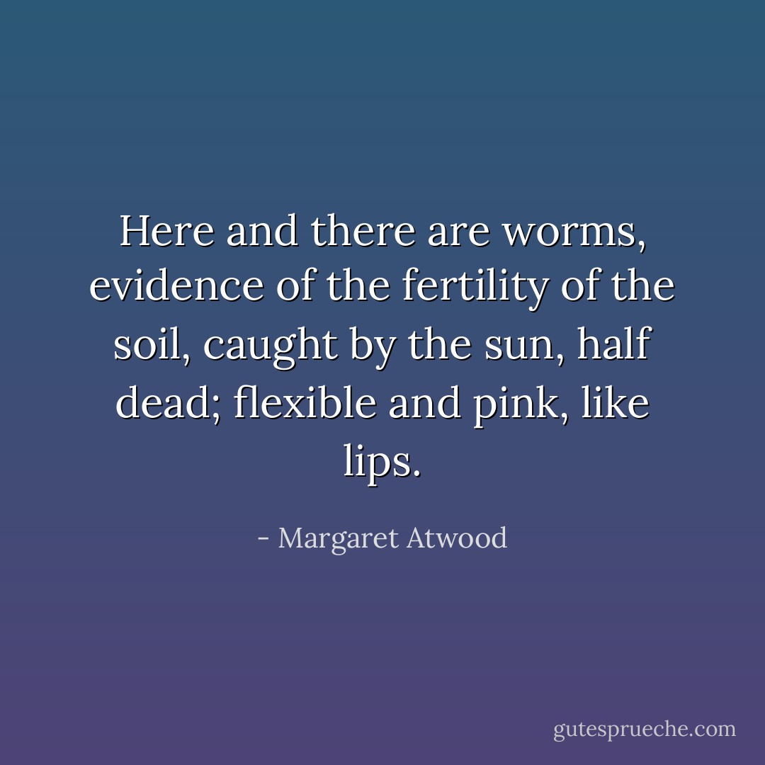 Here and there are worms, evidence of the fertility of the soil, caught by the sun, half dead; flexible and pink, like lips. - Margaret Atwood