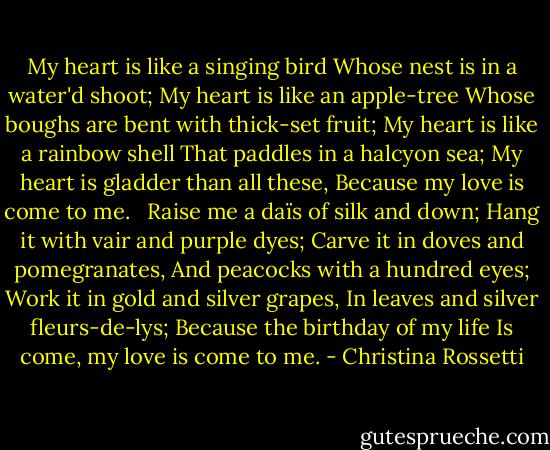 My heart is like a singing bird<br />Whose nest is in a water'd shoot;<br />My heart is like an apple-tree<br />Whose boughs are bent with thick-set fruit;<br />My heart is like a rainbow shell<br />That paddles in a halcyon sea;<br />My heart is gladder than all these,<br />Because my love is come to me.<br /> <br />Raise me a daïs of silk and down;<br />Hang it with vair and purple dyes;<br />Carve it in doves and pomegranates,<br />And peacocks with a hundred eyes;<br />Work it in gold and silver grapes,<br />In leaves and silver fleurs-de-lys;<br />Because the birthday of my life<br />Is come, my love is come to me. - Christina Rossetti