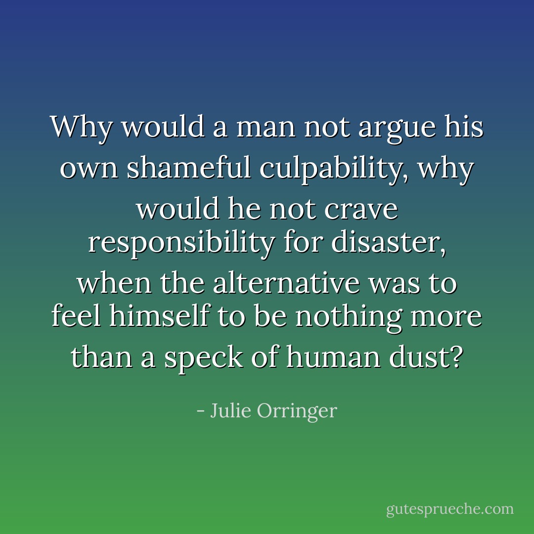 Why would a man not argue his own shameful culpability, why would he not crave responsibility for disaster, when the alternative was to feel himself to be nothing more than a speck of human dust? - Julie Orringer