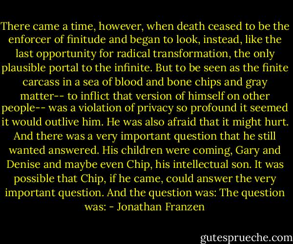 There came a time, however, when death ceased to be the enforcer of finitude and began to look, instead, like the last opportunity for radical transformation, the only plausible portal to the infinite.<br />But to be seen as the finite carcass in a sea of blood and bone chips and gray matter-- to inflict that version of himself on other people-- was a violation of privacy so profound it seemed it would outlive him.<br />He was also afraid that it might hurt.<br />And there was a very important question that he still wanted answered. His children were coming, Gary and Denise and maybe even Chip, his intellectual son. It was possible that Chip, if he came, could answer the very important question.<br />And the question was:<br />The question was: - Jonathan Franzen