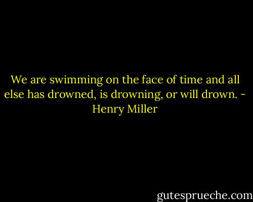 We are swimming on the face of time and all else has drowned, is drowning, or will drown. - Henry Miller