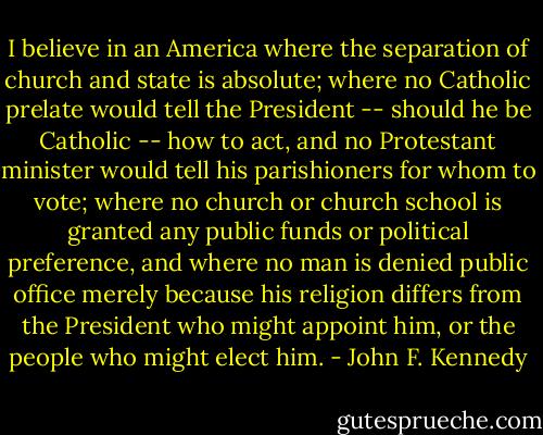 I believe in an America where the separation of church and state is absolute; where no Catholic prelate would tell the President -- should he be Catholic -- how to act, and no Protestant minister would tell his parishioners for whom to vote; where no church or church school is granted any public funds or political preference, and where no man is denied public office merely because his religion differs from the President who might appoint him, or the people who might elect him. - John F. Kennedy