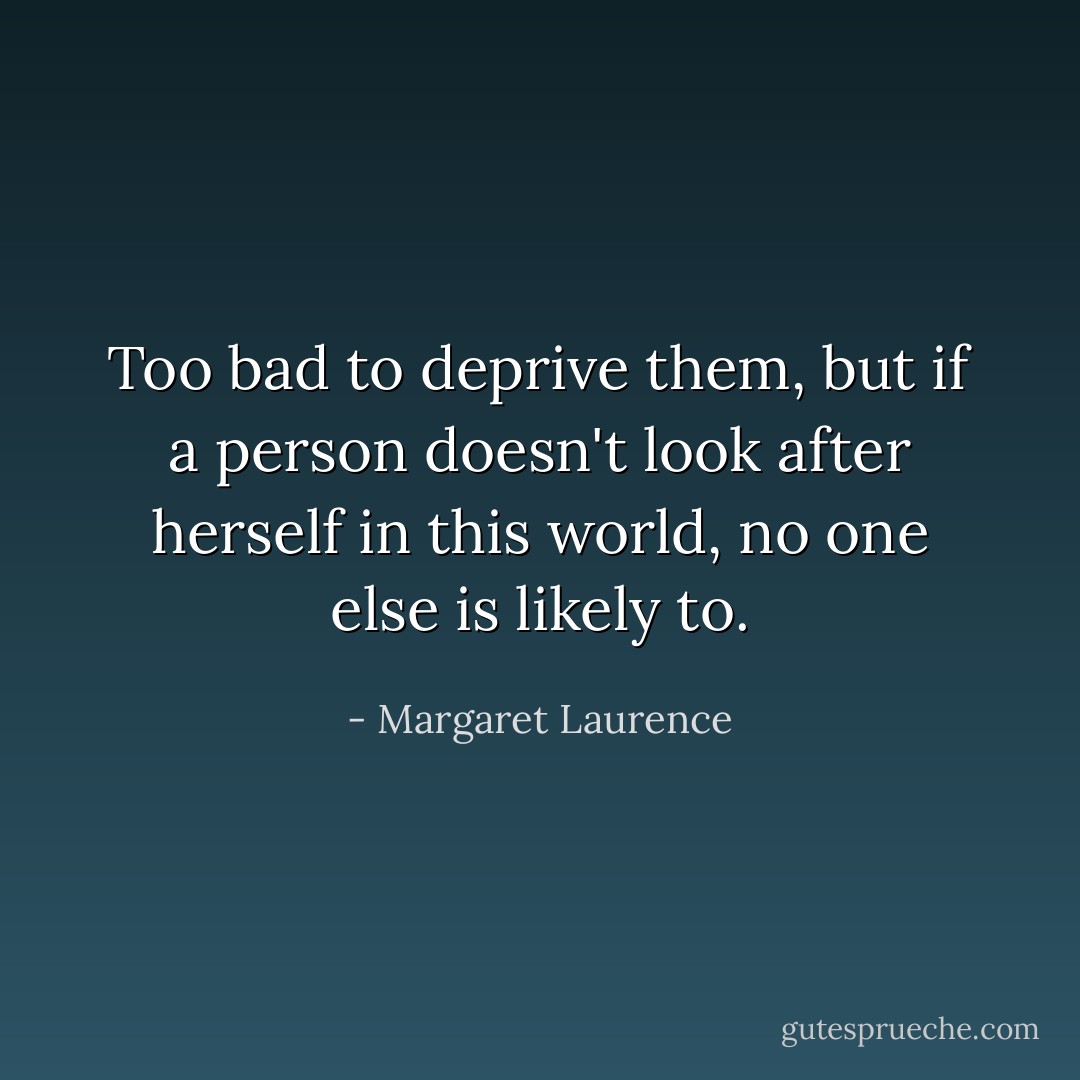 Too bad to deprive them, but if a person doesn't look after herself in this world, no one else is likely to. - Margaret Laurence