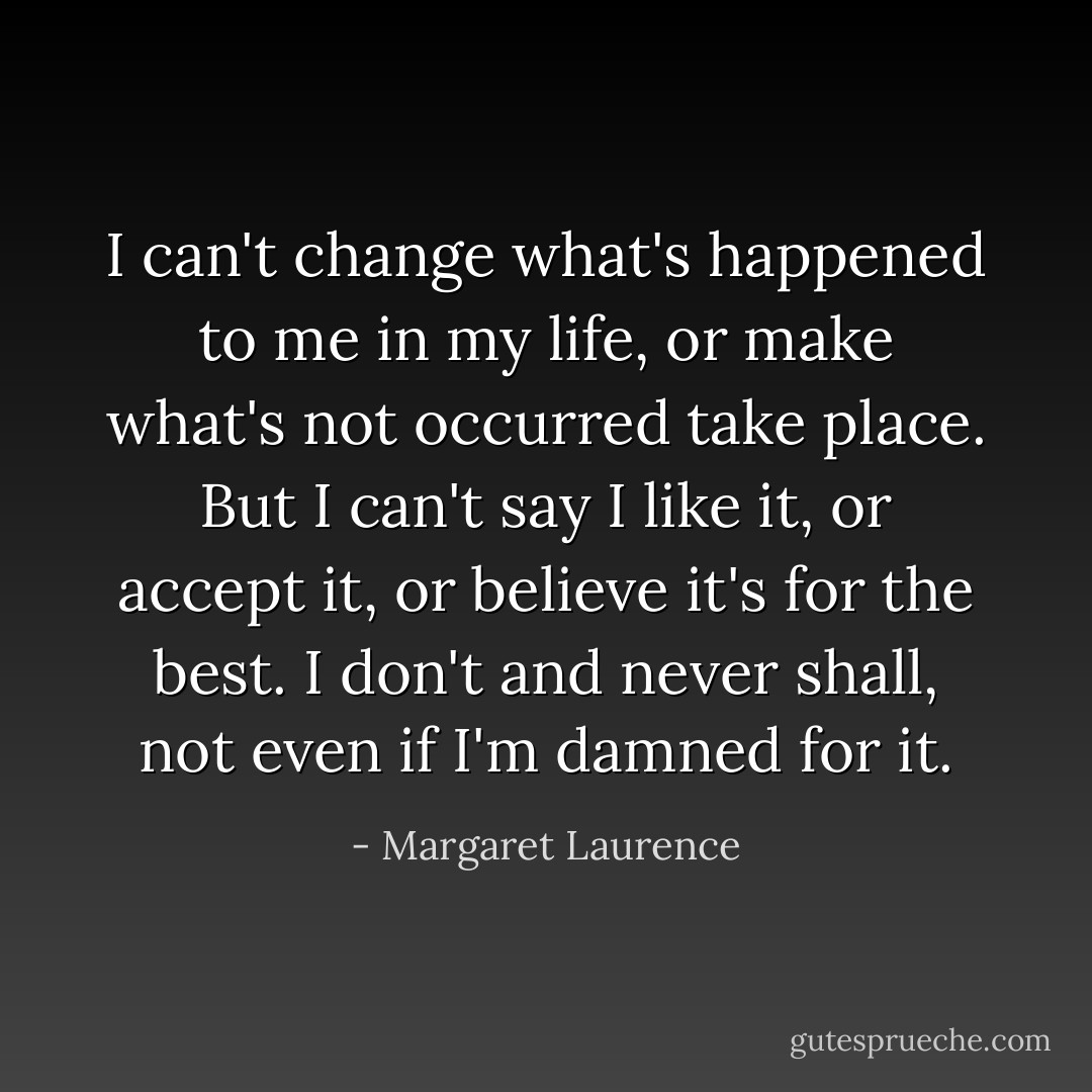 I can't change what's happened to me in my life, or make what's not occurred take place. But I can't say I like it, or accept it, or believe it's for the best. I don't and never shall, not even if I'm damned for it. - Margaret Laurence