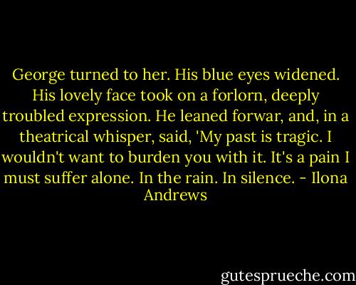 George turned to her. His blue eyes widened. His lovely face took on a forlorn, deeply troubled expression. He leaned forwar, and, in a theatrical whisper, said, 'My past is tragic. I wouldn't want to burden you with it. It's a pain I must suffer alone. In the rain. In silence. - Ilona Andrews