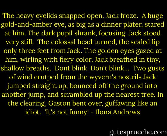 The heavy eyelids snapped open. Jack froze. <br />A huge gold-and-amber eye, as big as a dinner plater, stared at him. The dark pupil shrank, focusing.<br />Jack stood very still. <br />The colossal head turned, the scaled lip only three feet from Jack. The golden eyes gazed at him, wirling with fiery color.<br />Jack breathed in tiny, shallow breaths. <br />Dont blink. Don't blink... <br />Two gusts of wind erutped from the wyvern's nostrils Jack jumped straight up, bounced off the ground into another jump, and scrambled up the nearest tree.<br />In the clearing, Gaston bent over, guffawing like an idiot. <br />'It's not funny! - Ilona Andrews