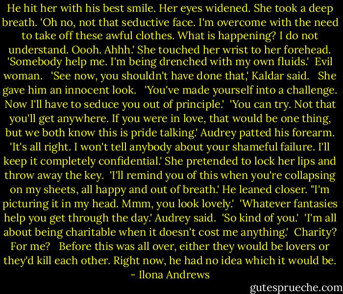 He hit her with his best smile. Her eyes widened. She took a deep breath. 'Oh no, not that seductive face. I'm overcome with the need to take off these awful clothes. What is happening? I do not understand. Oooh. Ahhh.' She touched her wrist to her forehead. 'Somebody help me. I'm being drenched with my own fluids.'<br /><br />Evil woman. <br /><br />'See now, you shouldn't have done that,' Kaldar said. <br /><br />She gave him an innocent look. <br /><br />'You've made yourself into a challenge. Now I'll have to seduce you out of principle.'<br /><br />'You can try. Not that you'll get anywhere. If you were in love, that would be one thing, but we both know this is pride talking.' Audrey patted his forearm. 'It's all right. I won't tell anybody about your shameful failure. I'll keep it completely confidential.' She pretended to lock her lips and throw away the key.<br /><br />'I'll remind you of this when you're collapsing on my sheets, all happy and out of breath.' He leaned closer. "I'm picturing it in my head. Mmm, you look lovely.'<br /><br />'Whatever fantasies help you get through the day.' Audrey said.<br /><br />'So kind of you.'<br /><br />'I'm all about being charitable when it doesn't cost me anything.'<br /><br />Charity? For me? <br /><br />Before this was all over, either they would be lovers or they'd kill each other. Right now, he had no idea which it would be. - Ilona Andrews