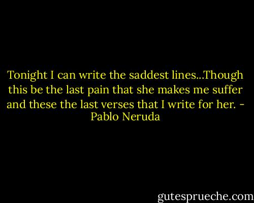 Tonight I can write the saddest lines...Though this be the last pain that she makes me suffer and these the last verses that I write for her. - Pablo Neruda