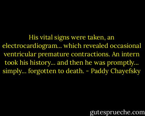 His vital signs were taken, an electrocardiogram... which revealed occasional ventricular premature contractions. An intern took his history... and then he was promptly... simply... forgotten to death. - Paddy Chayefsky
