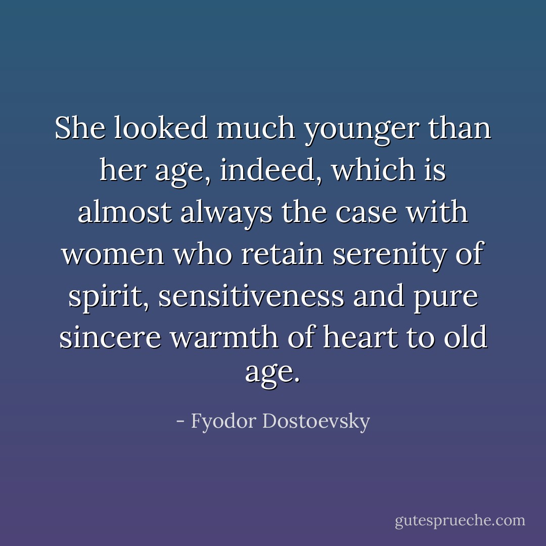She looked much younger than her age, indeed, which is almost always the case with women who retain serenity of spirit, sensitiveness and pure sincere warmth of heart to old age. - Fyodor Dostoevsky