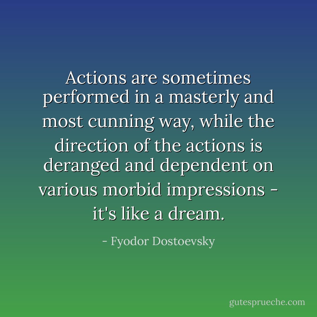 Actions are sometimes performed in a masterly and most cunning way, while the direction of the actions is deranged and dependent on various morbid impressions - it's like a dream. - Fyodor Dostoevsky