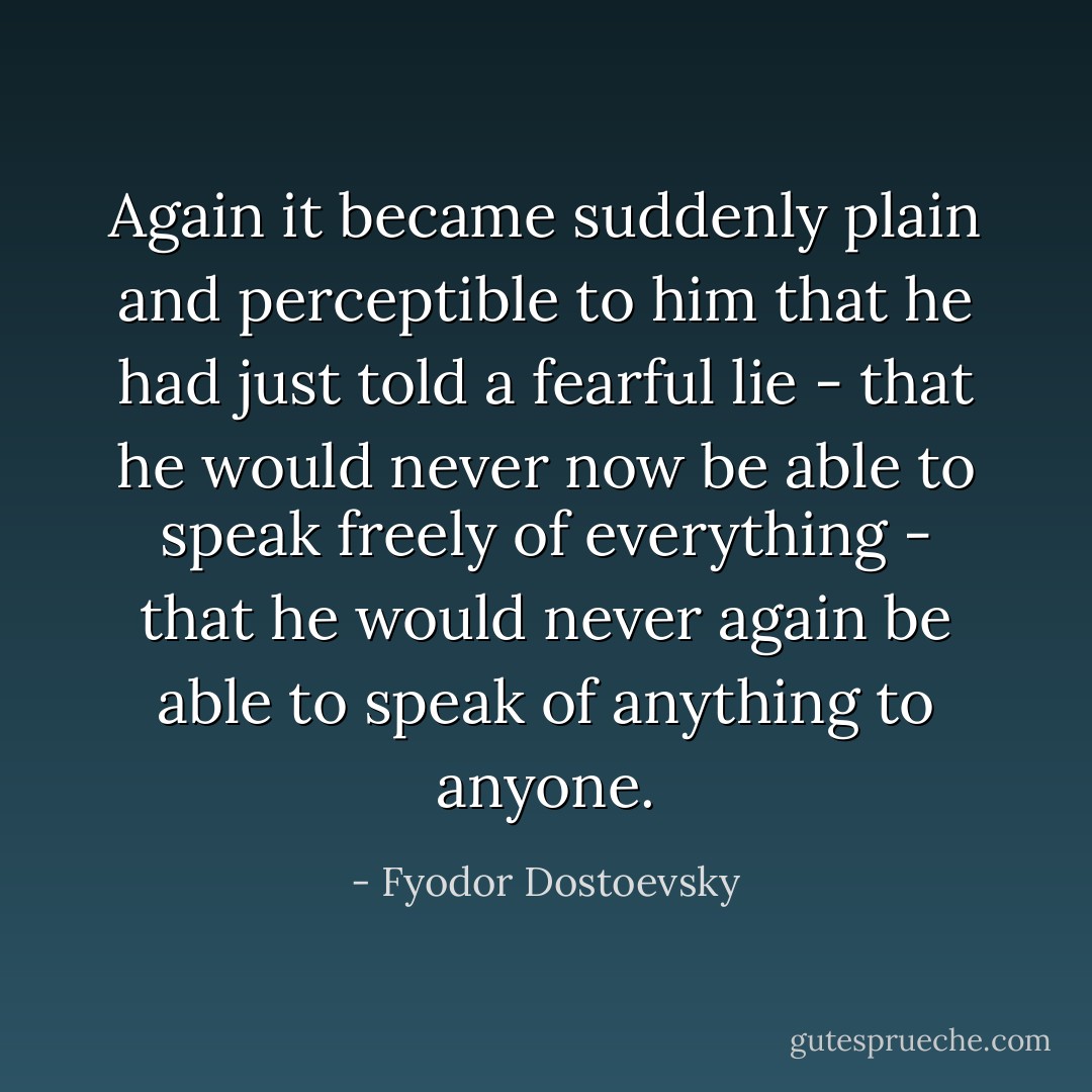 Again it became suddenly plain and perceptible to him that he had just told a fearful lie - that he would never now be able to speak freely of everything - that he would never again be able to speak of anything to anyone. - Fyodor Dostoevsky