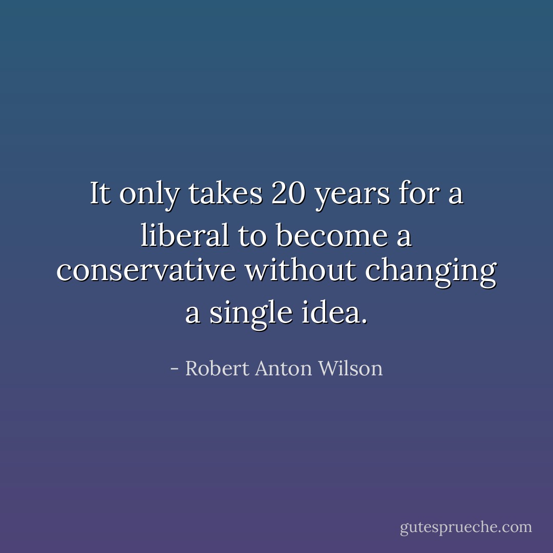 It only takes 20 years for a liberal to become a conservative without changing a single idea. - Robert Anton Wilson