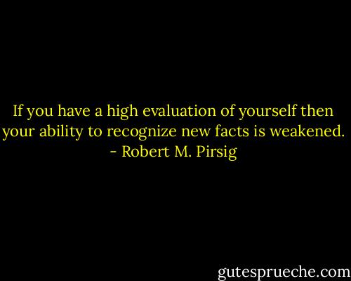 If you have a high evaluation of yourself then your ability to recognize new facts is weakened. - Robert M. Pirsig