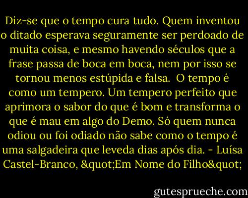 Diz-se que o tempo cura tudo. Quem inventou o ditado esperava seguramente ser perdoado de muita coisa, e mesmo havendo séculos que a frase passa de boca em boca, nem por isso se tornou menos estúpida e falsa. <br />O tempo é como um tempero. Um tempero perfeito que aprimora o sabor do que é bom e transforma o que é mau em algo do Demo. Só quem nunca odiou ou foi odiado não sabe como o tempo é uma salgadeira que leveda dias após dia. - Luísa Castel-Branco, "Em Nome do Filho"