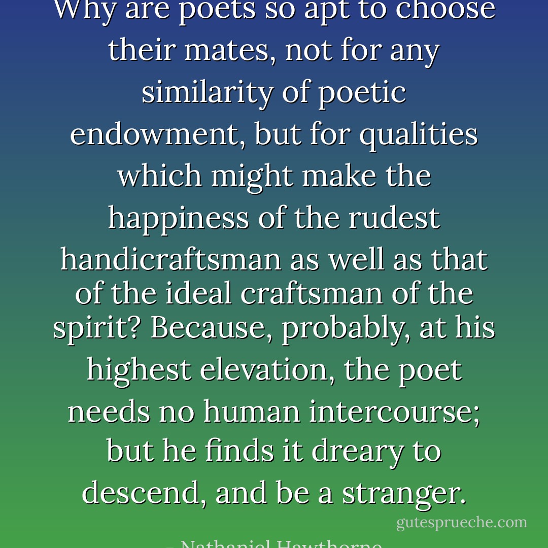 Why are poets so apt to choose their mates, not for any similarity of poetic endowment, but for qualities which might make the happiness of the rudest handicraftsman as well as that of the ideal craftsman of the spirit? Because, probably, at his highest elevation, the poet needs no human intercourse; but he finds it dreary to descend, and be a stranger. - Nathaniel Hawthorne