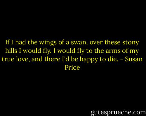 If I had the wings of a swan, over these stony hills I would fly. I would fly to the arms of my true love, and there I'd be happy to die. - Susan Price