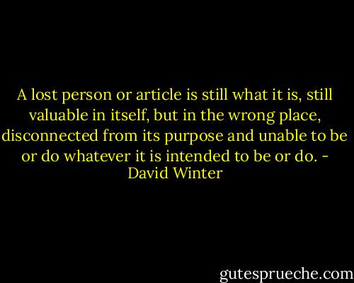 A lost person or article is still what it is, still valuable in itself, but in the wrong place, disconnected from its purpose and unable to be or do whatever it is intended to be or do. - David Winter