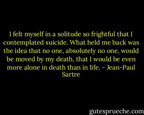 I felt myself in a solitude so frightful that I contemplated suicide. What held me back was the idea that no one, absolutely no one, would be moved by my death, that I would be even more alone in death than in life. - Jean-Paul Sartre