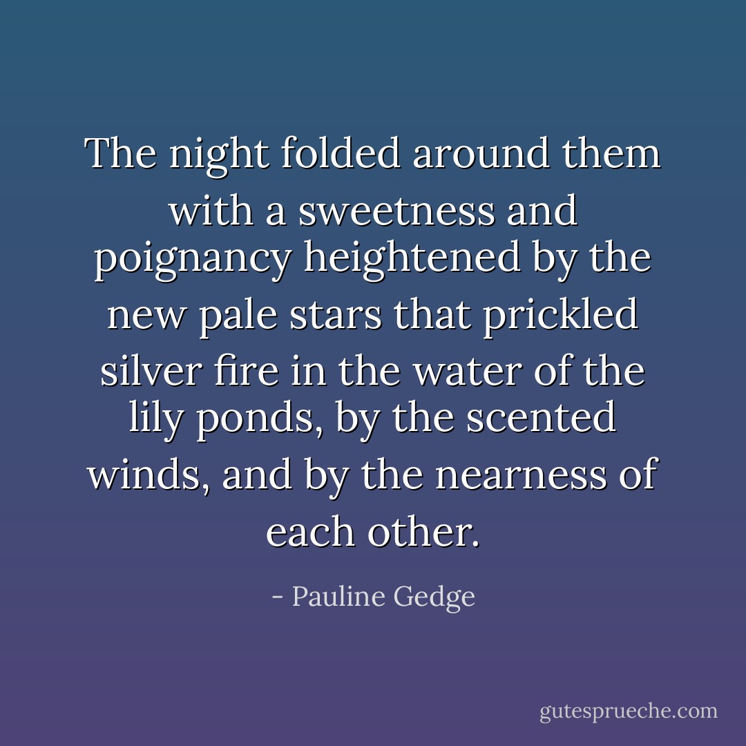 The night folded around them with a sweetness and poignancy heightened by the new pale stars that prickled silver fire in the water of the lily ponds, by the scented winds, and by the nearness of each other. - Pauline Gedge