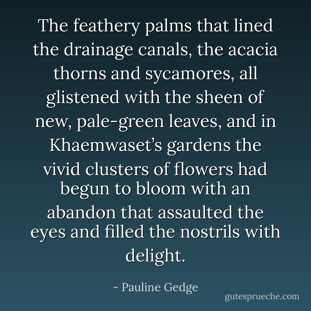 The feathery palms that lined the drainage canals, the acacia thorns and sycamores, all glistened with the sheen of new, pale-green leaves, and in Khaemwaset’s gardens the vivid clusters of flowers had begun to bloom with an abandon that assaulted the eyes and filled the nostrils with delight. - Pauline Gedge