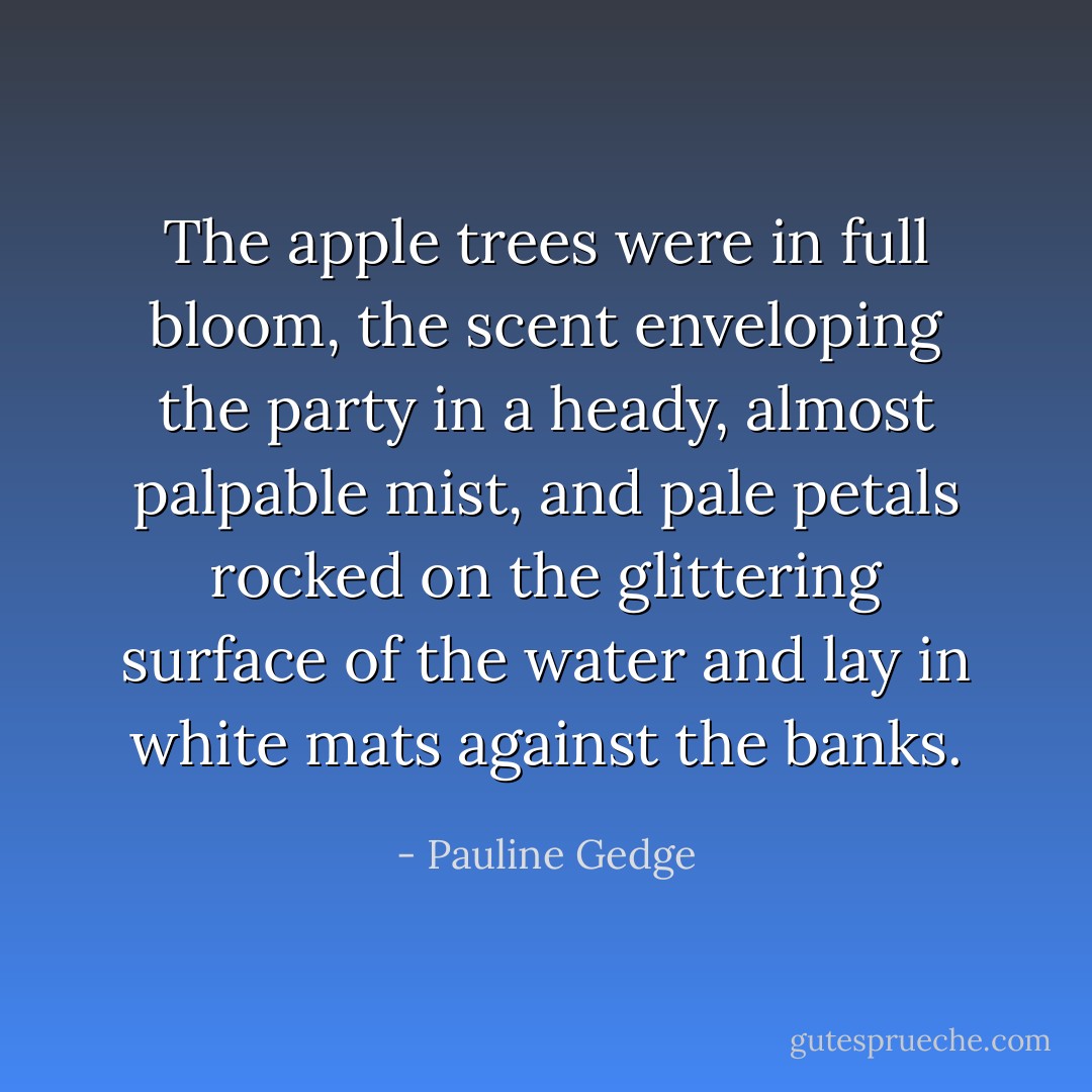 The apple trees were in full bloom, the scent enveloping the party in a heady, almost palpable mist, and pale petals rocked on the glittering surface of the water and lay in white mats against the banks. - Pauline Gedge