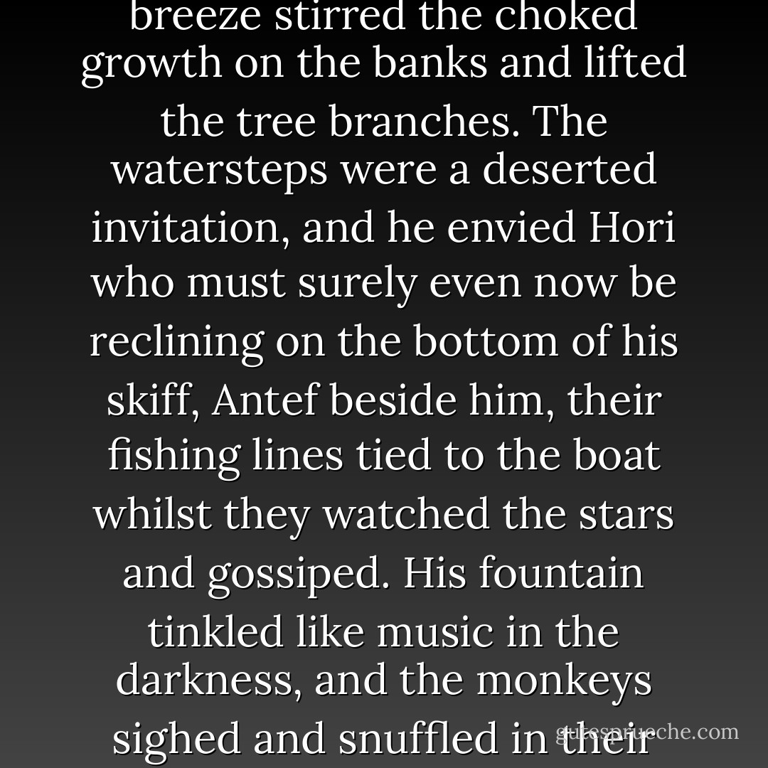 He watched the early light of the new moon glint fretfully on the river, now silver slivers, now darkness, as the night breeze stirred the choked growth on the banks and lifted the tree branches. The watersteps were a deserted invitation, and he envied Hori who must surely even now be reclining on the bottom of his skiff, Antef beside him, their fishing lines tied to the boat whilst they watched the stars and gossiped. His fountain tinkled like music in the darkness, and the monkeys sighed and snuffled in their favourite warm spot under the stone basin, which still held the warmth of the day’s heat. - Pauline Gedge