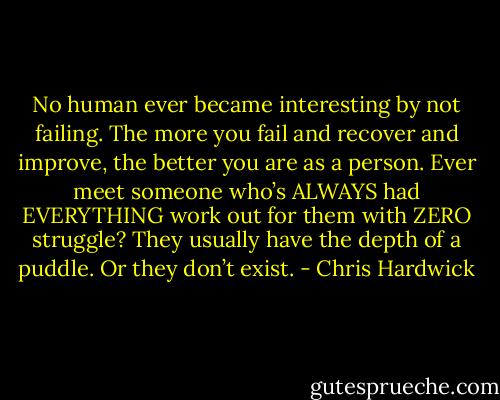 No human ever became interesting by not failing. The more you fail and recover and improve, the better you are as a person. Ever meet someone who’s ALWAYS had EVERYTHING work out for them with ZERO struggle? They usually have the depth of a puddle. Or they don’t exist. - Chris Hardwick