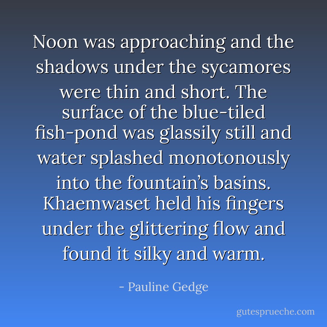Noon was approaching and the shadows under the sycamores were thin and short. The surface of the blue-tiled fish-pond was glassily still and water splashed monotonously into the fountain’s basins. Khaemwaset held his fingers under the glittering flow and found it silky and warm. - Pauline Gedge