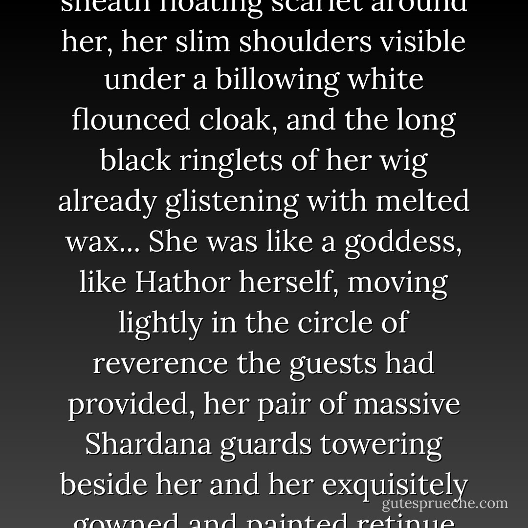 Bint-Anath was approaching, her many-pleated, floor-length sheath floating scarlet around her, her slim shoulders visible under a billowing white flounced cloak, and the long black ringlets of her wig already glistening with melted wax... She was like a goddess, like Hathor herself, moving lightly in the circle of reverence the guests had provided, her pair of massive Shardana guards towering beside her and her exquisitely gowned and painted retinue behind. - Pauline Gedge