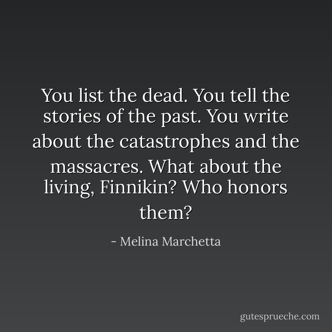 You list the dead. You tell the stories of the past. You write about the catastrophes and the massacres. What about the living, Finnikin? Who honors them? - Melina Marchetta