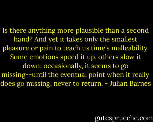Is there anything more plausible than a second hand? And yet it takes only the smallest pleasure or pain to teach us time's malleability. Some emotions speed it up, others slow it down; occasionally, it seems to go missing--until the eventual point when it really does go missing, never to return. - Julian Barnes