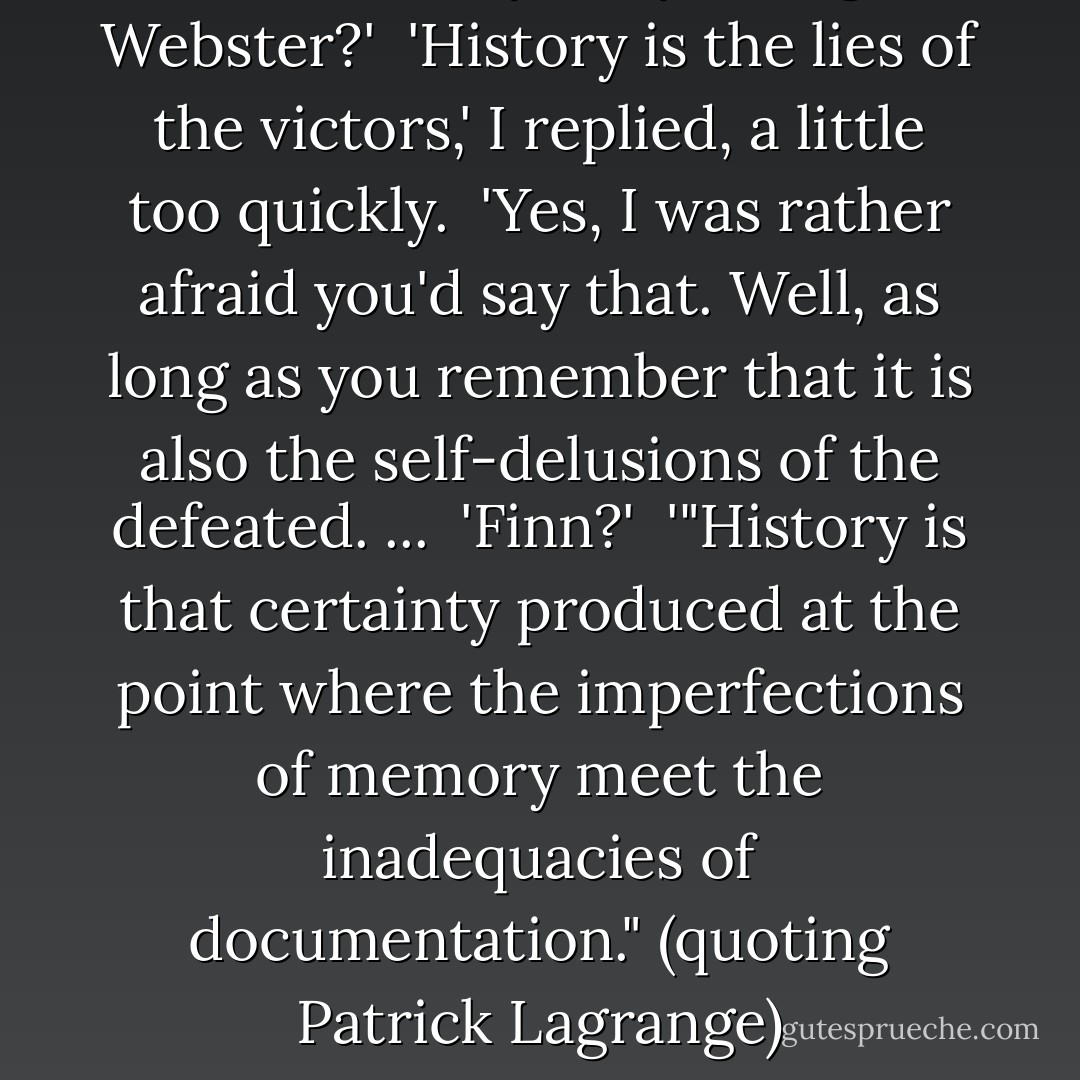 What is history? Any thoughts, Webster?'<br /><br />'History is the lies of the victors,' I replied, a little too quickly.<br /><br />'Yes, I was rather afraid you'd say that. Well, as long as you remember that it is also the self-delusions of the defeated. ...<br /><br />'Finn?'<br /><br />'"History is that certainty produced at the point where the imperfections of memory meet the inadequacies of documentation." (quoting Patrick Lagrange) - Julian Barnes