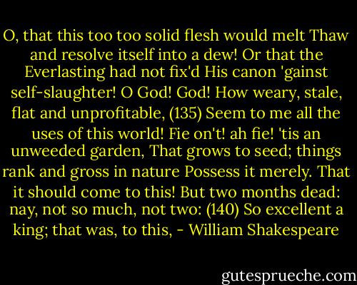 O, that this too too solid flesh would melt<br />Thaw and resolve itself into a dew!<br />Or that the Everlasting had not fix'd<br />His canon 'gainst self-slaughter! O God! God!<br />How weary, stale, flat and unprofitable, (135)<br />Seem to me all the uses of this world!<br />Fie on't! ah fie! 'tis an unweeded garden,<br />That grows to seed; things rank and gross in nature<br />Possess it merely. That it should come to this!<br />But two months dead: nay, not so much, not two: (140)<br />So excellent a king; that was, to this, - William Shakespeare