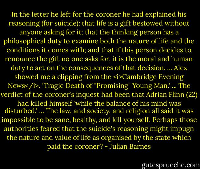 In the letter he left for the coroner he had explained his reasoning (for suicide): that life is a gift bestowed without anyone asking for it; that the thinking person has a philosophical duty to examine both the nature of life and the conditions it comes with; and that if this person decides to renounce the gift no one asks for, it is the moral and human duty to act on the consequences of that decision. ... Alex showed me a clipping from the <i>Cambridge Evening News</i>. 'Tragic Death of "Promising" Young Man.' ... The verdict of the coroner's inquest had been that Adrian Flinn (22) had killed himself 'while the balance of his mind was disturbed.' ... The law, and society, and religion all said it was impossible to be sane, healthy, and kill yourself. Perhaps those authorities feared that the suicide's reasoning might impugn the nature and value of life as organised by the state which paid the coroner? - Julian Barnes