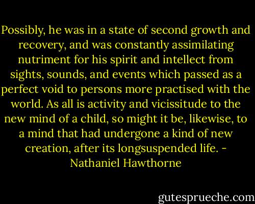 Possibly, he was in a state of second growth and recovery, and was constantly assimilating nutriment for his spirit and intellect from sights, sounds, and events which passed as a perfect void to persons more practised with the world. As all is activity and vicissitude to the new mind of a child, so might it be, likewise, to a mind that had undergone a kind of new creation, after its longsuspended life. - Nathaniel Hawthorne