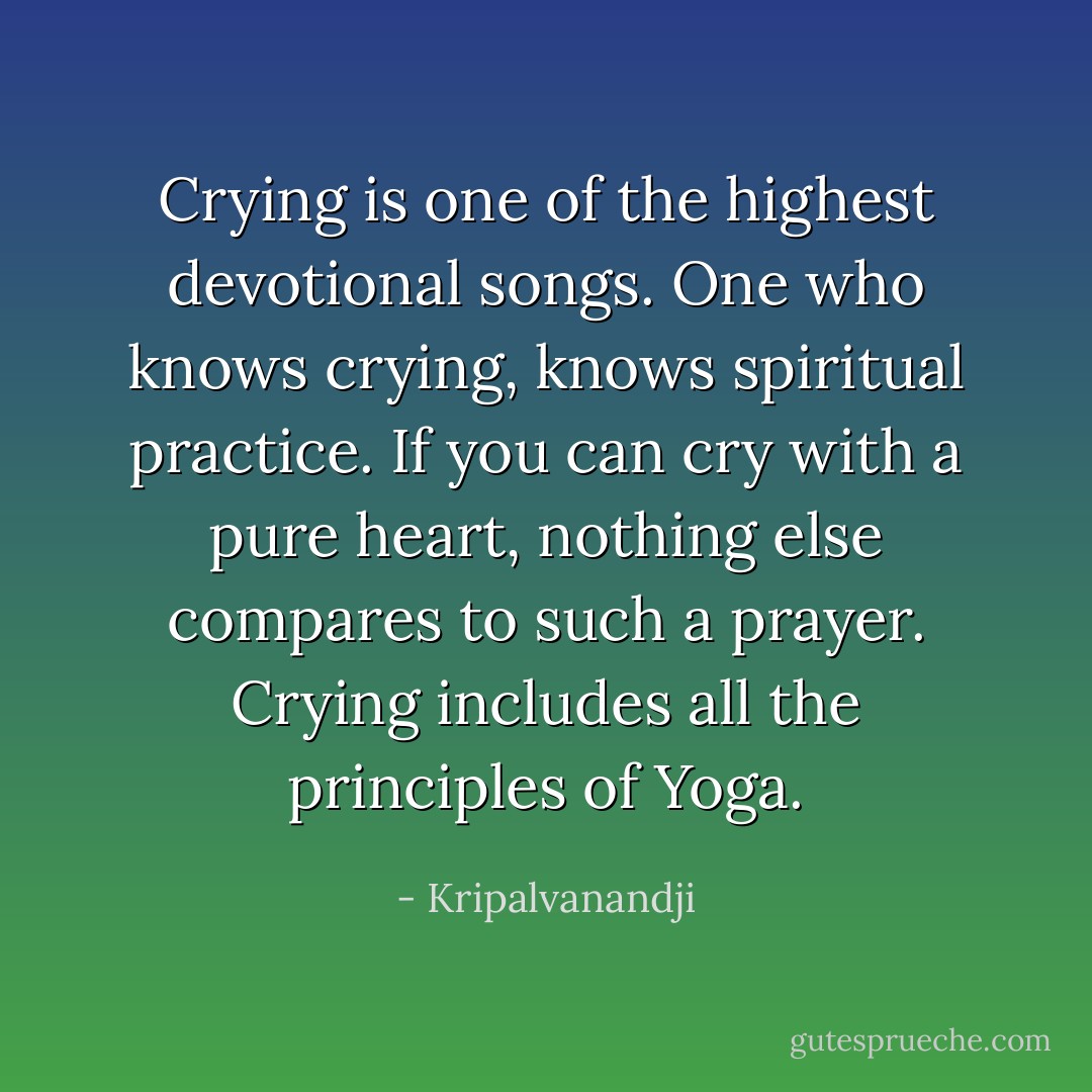 Crying is one of the highest devotional songs. One who knows crying, knows spiritual practice. If you can cry with a pure heart, nothing else compares to such a prayer. Crying includes all the principles of Yoga. - Kripalvanandji
