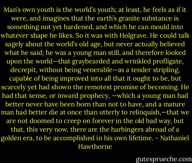 Man’s own youth is the world’s youth; at least, he feels as if it were, and imagines that the earth’s granite substance is something not yet hardened, and which he can mould into whatever shape he likes. So it was with Holgrave. He could talk sagely about the world’s old age, but never actually believed what he said; he was a young man still, and therefore looked upon the world—that graybearded and wrinkled profligate, decrepit, without being venerable—as a tender stripling, capable of being improved into all that it ought to be, but scarcely yet had shown the remotest promise of becoming. He had that sense, or inward prophecy, —which a young man had better never have been born than not to have, and a mature man had better die at once than utterly to relinquish,—that we are not doomed to creep on forever in the old bad way, but that, this very now, there are the harbingers abroad of a golden era, to be accomplished in his own lifetime. - Nathaniel Hawthorne